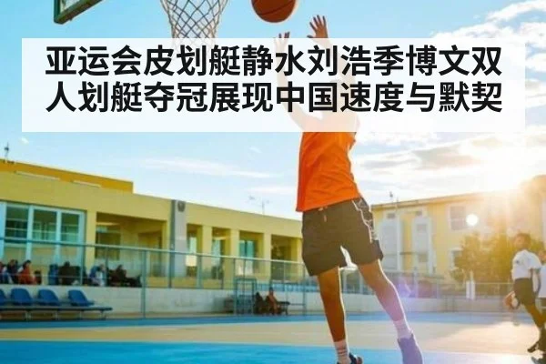 亚运会皮划艇静水刘浩季博文双人划艇夺冠展现中国速度与默契