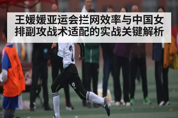 王媛媛亚运会拦网效率与中国女排副攻战术适配的实战关键解析